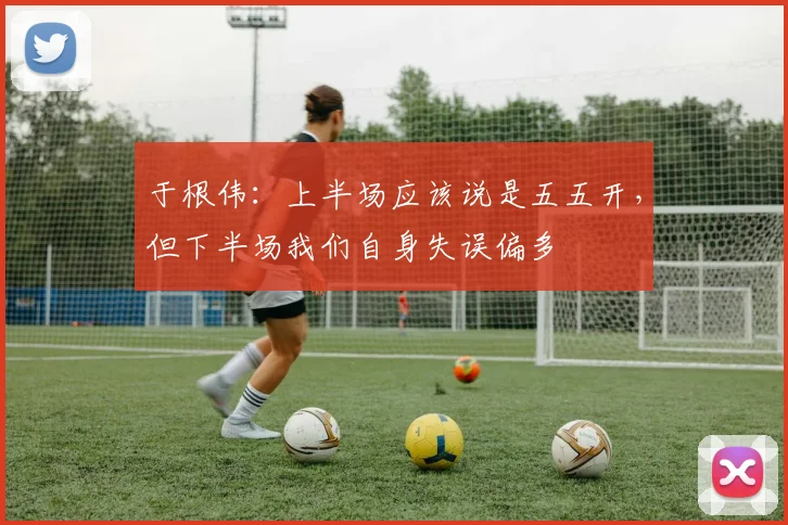 于根伟：上半场应该说是五五开，但下半场我们自身失误偏多