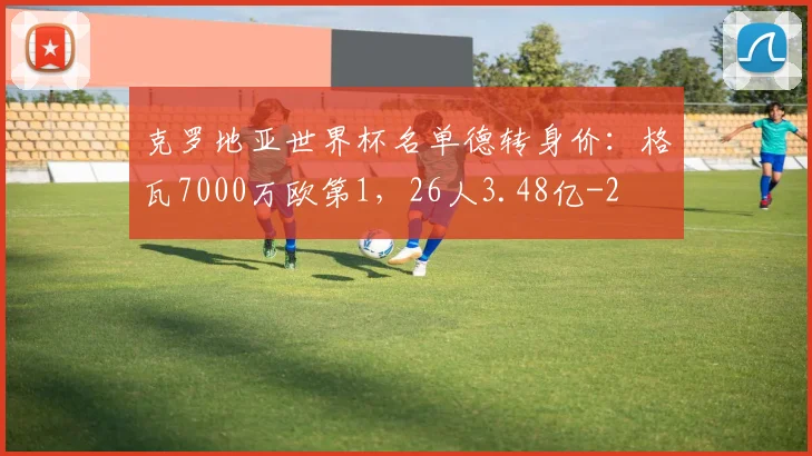 克罗地亚世界杯名单德转身价：格瓦7000万欧第1，26人3.48亿